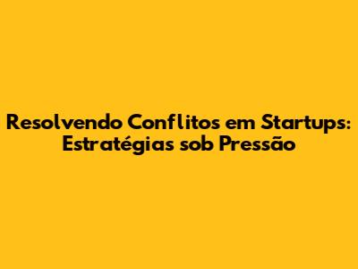 Resolvendo Conflitos em Startups: Estratégias sob Pressão