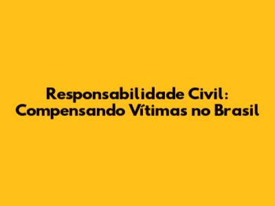 Responsabilidade Civil: Compensando Vítimas no Brasil