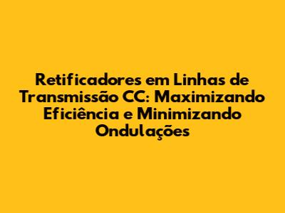 Retificadores em Linhas de Transmissão CC: Maximizando Eficiência e Minimizando Ondulações