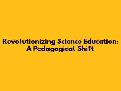 Revolutionizing Science Education: A Pedagogical Shift