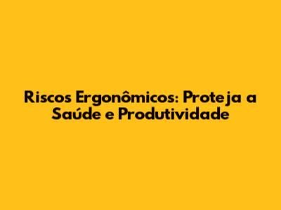 Riscos Ergonômicos: Proteja a Saúde e Produtividade