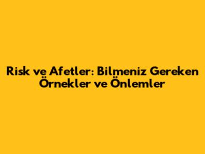 Risk ve Afetler: Bilmeniz Gereken Örnekler ve Önlemler