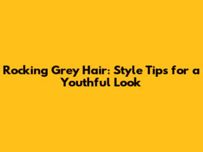 Rocking Grey Hair: Style Tips for a Youthful Look