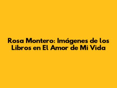 Rosa Montero: Imágenes de los Libros en 'El Amor de Mi Vida'