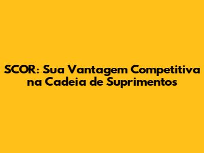 SCOR: Sua Vantagem Competitiva na Cadeia de Suprimentos