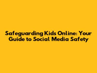 Safeguarding Kids Online: Your Guide to Social Media Safety