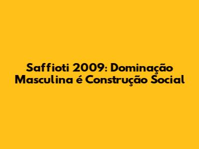 Saffioti 2009: Dominação Masculina é Construção Social