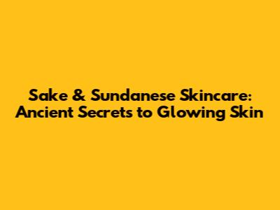 Sake & Sundanese Skincare: Ancient Secrets to Glowing Skin