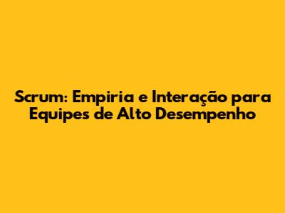 Scrum: Empiria e Interação para Equipes de Alto Desempenho
