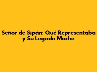 Señor de Sipán: Qué Representaba y Su Legado Moche