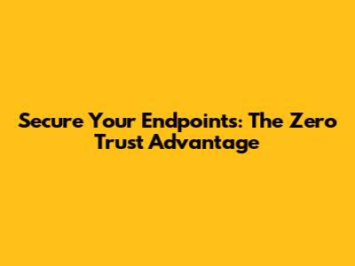 Secure Your Endpoints: The Zero Trust Advantage