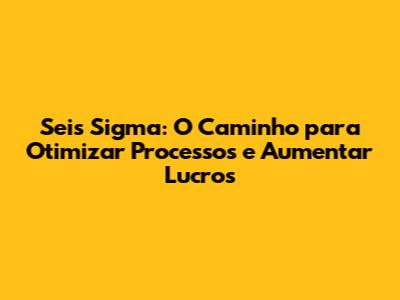 Seis Sigma: O Caminho para Otimizar Processos e Aumentar Lucros