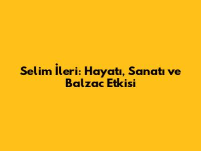 Selim İleri: Hayatı, Sanatı ve Balzac Etkisi