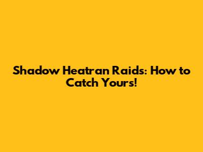 Shadow Heatran Raids: How to Catch Yours!