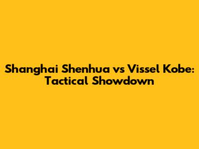 Shanghai Shenhua vs Vissel Kobe: Tactical Showdown
