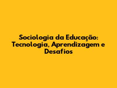 Sociologia da Educação: Tecnologia, Aprendizagem e Desafios