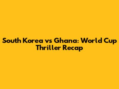 South Korea vs Ghana: World Cup Thriller Recap