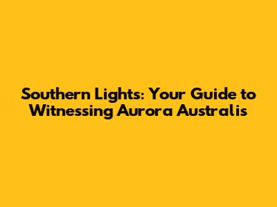 Southern Lights: Your Guide to Witnessing Aurora Australis