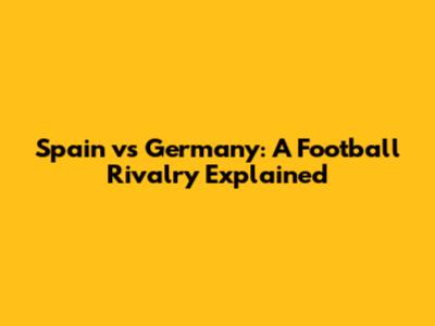 Spain vs Germany: A Football Rivalry Explained