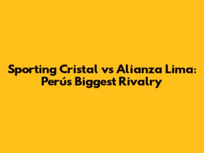 Sporting Cristal vs Alianza Lima: Perú's Biggest Rivalry