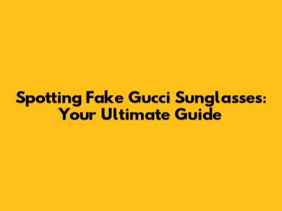 Spotting Fake Gucci Sunglasses: Your Ultimate Guide