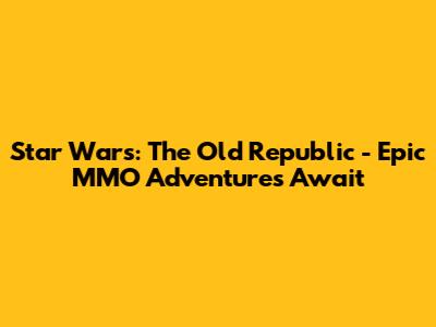 Star Wars: The Old Republic - Epic MMO Adventures Await