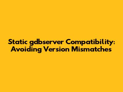 Static gdbserver Compatibility: Avoiding Version Mismatches
