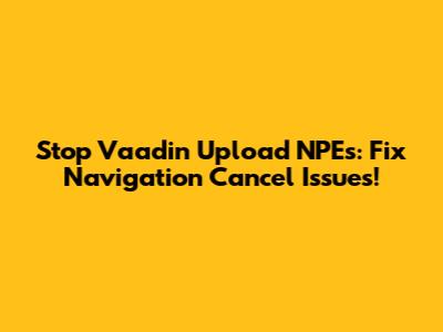 Stop Vaadin Upload NPEs: Fix Navigation Cancel Issues!