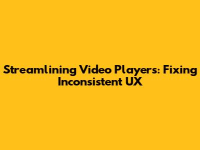 Streamlining Video Players: Fixing Inconsistent UX