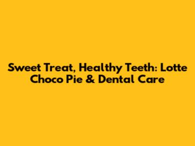 Sweet Treat, Healthy Teeth: Lotte Choco Pie & Dental Care
