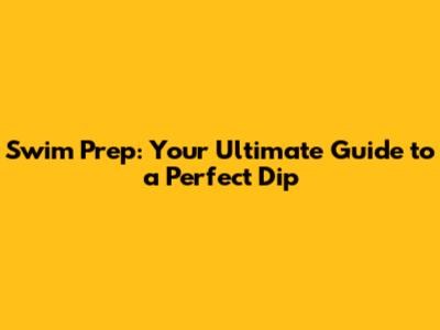Swim Prep: Your Ultimate Guide to a Perfect Dip