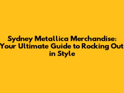 Sydney Metallica Merchandise: Your Ultimate Guide to Rocking Out in Style