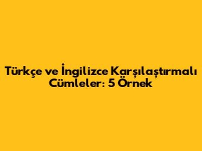 Türkçe ve İngilizce Karşılaştırmalı Cümleler: 5 Örnek