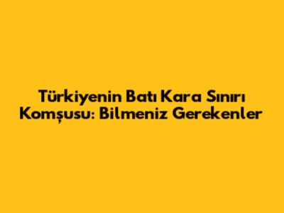 Türkiye'nin Batı Kara Sınırı Komşusu: Bilmeniz Gerekenler