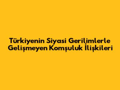 Türkiye'nin Siyasi Gerilimlerle Gelişmeyen Komşuluk İlişkileri