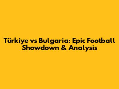 Türkiye vs Bulgaria: Epic Football Showdown & Analysis