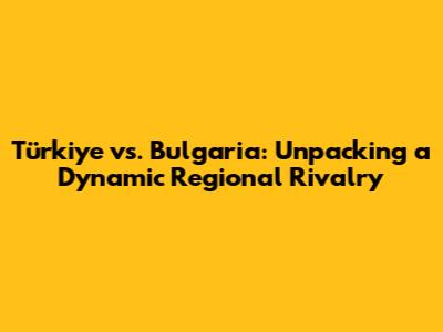 Türkiye vs. Bulgaria: Unpacking a Dynamic Regional Rivalry