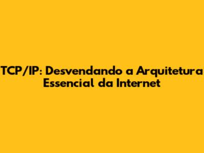 TCP/IP: Desvendando a Arquitetura Essencial da Internet