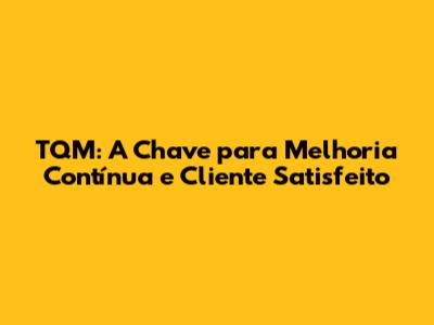 TQM: A Chave para Melhoria Contínua e Cliente Satisfeito