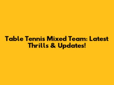 Table Tennis Mixed Team: Latest Thrills & Updates!