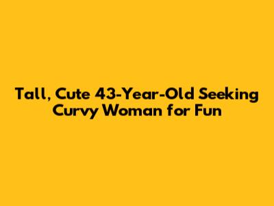 Tall, Cute 43-Year-Old Seeking Curvy Woman for Fun