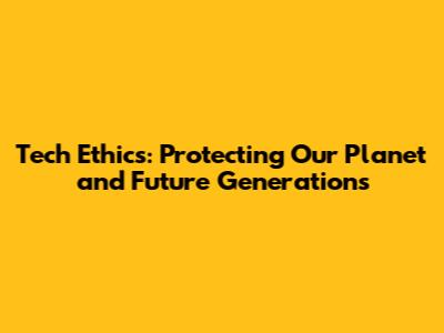 Tech Ethics: Protecting Our Planet and Future Generations
