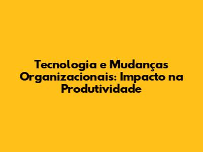 Tecnologia e Mudanças Organizacionais: Impacto na Produtividade