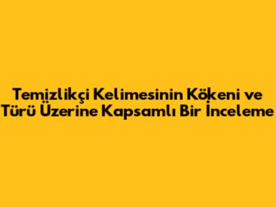 Temizlikçi Kelimesinin Kökeni ve Türü Üzerine Kapsamlı Bir İnceleme