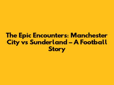 The Epic Encounters: Manchester City vs Sunderland – A Football Story