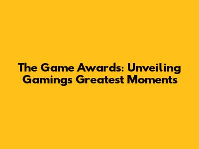The Game Awards: Unveiling Gaming's Greatest Moments