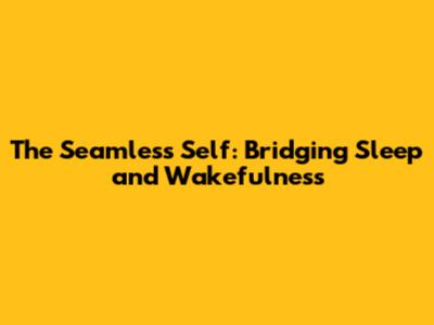 The Seamless Self: Bridging Sleep and Wakefulness