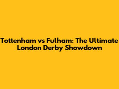 Tottenham vs Fulham: The Ultimate London Derby Showdown