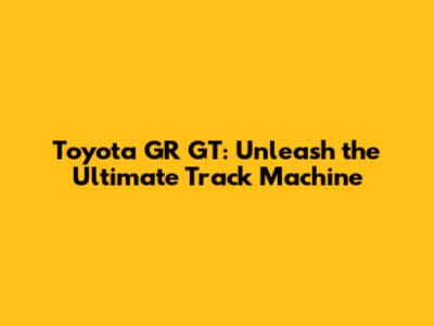 Toyota GR GT: Unleash the Ultimate Track Machine