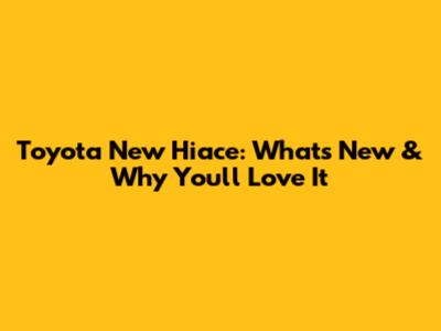 Toyota New Hiace: What's New & Why You'll Love It